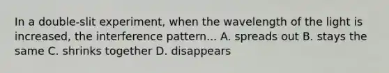 In a double-slit experiment, when the wavelength of the light is increased, the interference pattern... A. spreads out B. stays the same C. shrinks together D. disappears