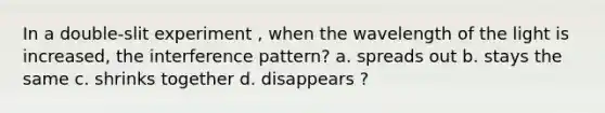 In a double-slit experiment , when the wavelength of the light is increased, the interference pattern? a. spreads out b. stays the same c. shrinks together d. disappears ?