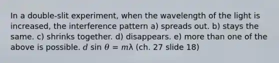 In a double-slit experiment, when the wavelength of the light is increased, the interference pattern a) spreads out. b) stays the same. c) shrinks together. d) disappears. e) <a href='https://www.questionai.com/knowledge/keWHlEPx42-more-than' class='anchor-knowledge'>more than</a> one of the above is possible. 𝑑 sin 𝜃 = 𝑚λ (ch. 27 slide 18)