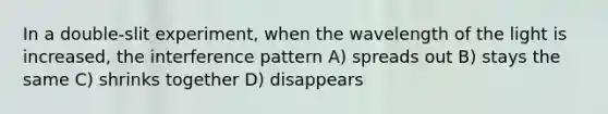 In a double-slit experiment, when the wavelength of the light is increased, the interference pattern A) spreads out B) stays the same C) shrinks together D) disappears