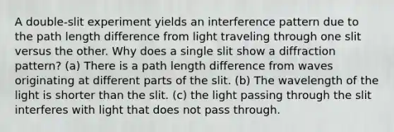 A double-slit experiment yields an interference pattern due to the path length difference from light traveling through one slit versus the other. Why does a single slit show a diffraction pattern? (a) There is a path length difference from waves originating at different parts of the slit. (b) The wavelength of the light is shorter than the slit. (c) the light passing through the slit interferes with light that does not pass through.