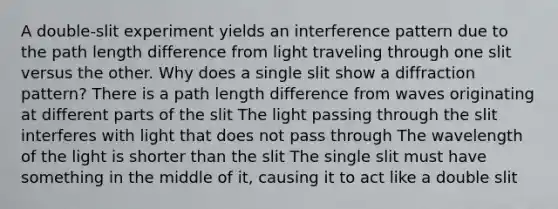 A double-slit experiment yields an interference pattern due to the path length difference from light traveling through one slit versus the other. Why does a single slit show a diffraction pattern? There is a path length difference from waves originating at different parts of the slit The light passing through the slit interferes with light that does not pass through The wavelength of the light is shorter than the slit The single slit must have something in the middle of it, causing it to act like a double slit