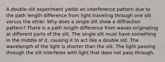 A double-slit experiment yields an interference pattern due to the path length difference from light traveling through one slit versus the other. Why does a single slit show a diffraction pattern? There is a path length difference from waves originating at different parts of the slit. The single slit must have something in the middle of it, causing it to act like a double slit. The wavelength of the light is shorter than the slit. The light passing through the slit interferes with light that does not pass through.