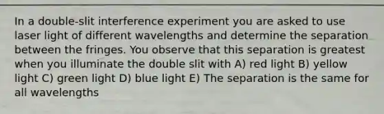 In a double-slit interference experiment you are asked to use laser light of different wavelengths and determine the separation between the fringes. You observe that this separation is greatest when you illuminate the double slit with A) red light B) yellow light C) green light D) blue light E) The separation is the same for all wavelengths