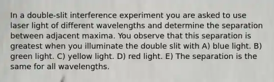 In a double-slit interference experiment you are asked to use laser light of different wavelengths and determine the separation between adjacent maxima. You observe that this separation is greatest when you illuminate the double slit with A) blue light. B) green light. C) yellow light. D) red light. E) The separation is the same for all wavelengths.