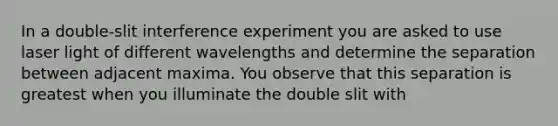 In a double-slit interference experiment you are asked to use laser light of different wavelengths and determine the separation between adjacent maxima. You observe that this separation is greatest when you illuminate the double slit with