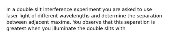 In a double-slit interference experiment you are asked to use laser light of different wavelengths and determine the separation between adjacent maxima. You observe that this separation is greatest when you illuminate the double slits with