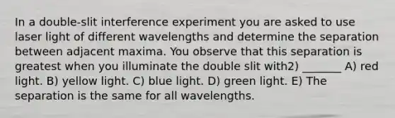 In a double-slit interference experiment you are asked to use laser light of different wavelengths and determine the separation between adjacent maxima. You observe that this separation is greatest when you illuminate the double slit with2) _______ A) red light. B) yellow light. C) blue light. D) green light. E) The separation is the same for all wavelengths.