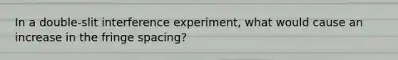 In a double-slit interference experiment, what would cause an increase in the fringe spacing?