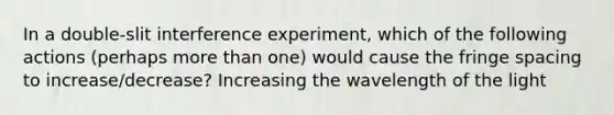 In a double-slit interference experiment, which of the following actions (perhaps more than one) would cause the fringe spacing to increase/decrease? Increasing the wavelength of the light