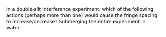 In a double-slit interference experiment, which of the following actions (perhaps more than one) would cause the fringe spacing to increase/decrease? Submerging the entire experiment in water