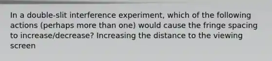 In a double-slit interference experiment, which of the following actions (perhaps more than one) would cause the fringe spacing to increase/decrease? Increasing the distance to the viewing screen