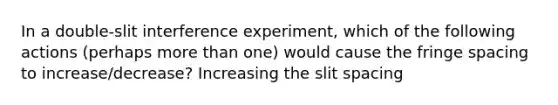 In a double-slit interference experiment, which of the following actions (perhaps more than one) would cause the fringe spacing to increase/decrease? Increasing the slit spacing