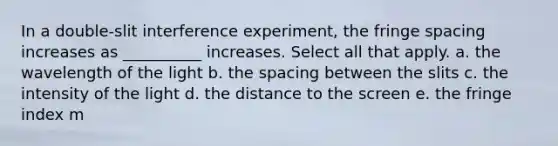 In a double-slit interference experiment, the fringe spacing increases as __________ increases. Select all that apply. a. the wavelength of the light b. the spacing between the slits c. the intensity of the light d. the distance to the screen e. the fringe index m