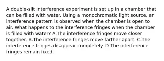 A double-slit interference experiment is set up in a chamber that can be filled with water. Using a monochromatic light source, an interference pattern is observed when the chamber is open to air. What happens to the interference fringes when the chamber is filled with water? A.The interference fringes move closer together. B.The interference fringes move farther apart. C.The interference fringes disappear completely. D.The interference fringes remain fixed.