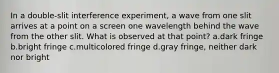 In a double-slit interference experiment, a wave from one slit arrives at a point on a screen one wavelength behind the wave from the other slit. What is observed at that point? a.dark fringe b.bright fringe c.multicolored fringe d.gray fringe, neither dark nor bright