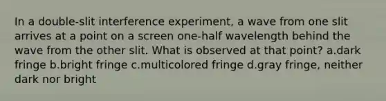 In a double-slit interference experiment, a wave from one slit arrives at a point on a screen one-half wavelength behind the wave from the other slit. What is observed at that point? a.dark fringe b.bright fringe c.multicolored fringe d.gray fringe, neither dark nor bright