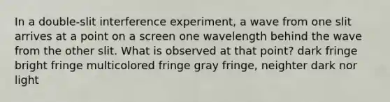 In a double-slit interference experiment, a wave from one slit arrives at a point on a screen one wavelength behind the wave from the other slit. What is observed at that point? dark fringe bright fringe multicolored fringe gray fringe, neighter dark nor light