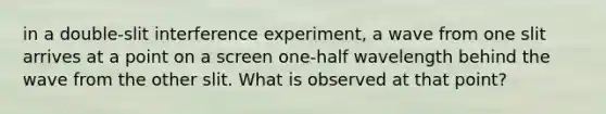 in a double-slit interference experiment, a wave from one slit arrives at a point on a screen one-half wavelength behind the wave from the other slit. What is observed at that point?