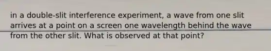 in a double-slit interference experiment, a wave from one slit arrives at a point on a screen one wavelength behind the wave from the other slit. What is observed at that point?