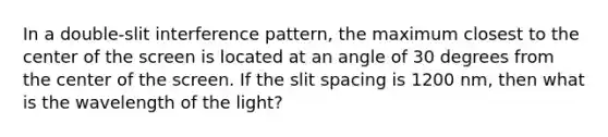 In a double-slit interference pattern, the maximum closest to the center of the screen is located at an angle of 30 degrees from the center of the screen. If the slit spacing is 1200 nm, then what is the wavelength of the light?