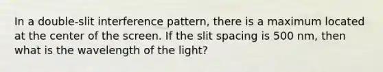 In a double-slit interference pattern, there is a maximum located at the center of the screen. If the slit spacing is 500 nm, then what is the wavelength of the light?