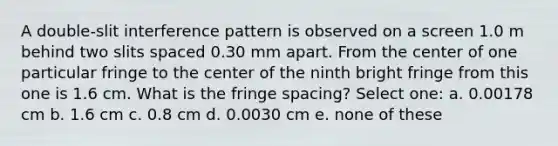 A double-slit interference pattern is observed on a screen 1.0 m behind two slits spaced 0.30 mm apart. From the center of one particular fringe to the center of the ninth bright fringe from this one is 1.6 cm. What is the fringe spacing? Select one: a. 0.00178 cm b. 1.6 cm c. 0.8 cm d. 0.0030 cm e. none of these