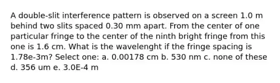 A double-slit interference pattern is observed on a screen 1.0 m behind two slits spaced 0.30 mm apart. From the center of one particular fringe to the center of the ninth bright fringe from this one is 1.6 cm. What is the wavelenght if the fringe spacing is 1.78e-3m? Select one: a. 0.00178 cm b. 530 nm c. none of these d. 356 um e. 3.0E-4 m