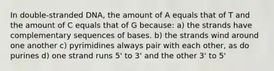 In double-stranded DNA, the amount of A equals that of T and the amount of C equals that of G because: a) the strands have complementary sequences of bases. b) the strands wind around one another c) pyrimidines always pair with each other, as do purines d) one strand runs 5' to 3' and the other 3' to 5'