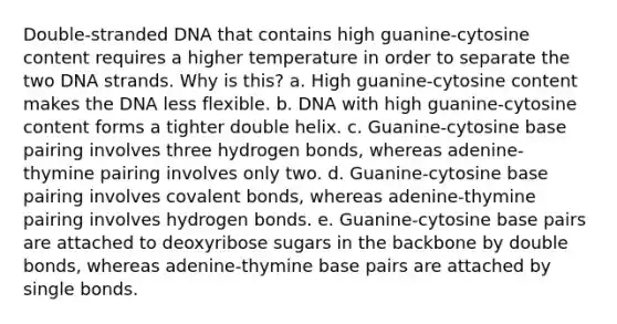 Double-stranded DNA that contains high guanine-cytosine content requires a higher temperature in order to separate the two DNA strands. Why is this? a. High guanine-cytosine content makes the DNA less flexible. b. DNA with high guanine-cytosine content forms a tighter double helix. c. Guanine-cytosine base pairing involves three hydrogen bonds, whereas adenine-thymine pairing involves only two. d. Guanine-cytosine base pairing involves covalent bonds, whereas adenine-thymine pairing involves hydrogen bonds. e. Guanine-cytosine base pairs are attached to deoxyribose sugars in the backbone by double bonds, whereas adenine-thymine base pairs are attached by single bonds.