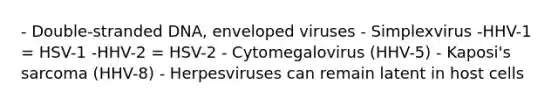 - Double-stranded DNA, enveloped viruses - Simplexvirus -HHV-1 = HSV-1 -HHV-2 = HSV-2 - Cytomegalovirus (HHV-5) - Kaposi's sarcoma (HHV-8) - Herpesviruses can remain latent in host cells