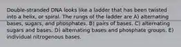 Double-stranded DNA looks like a ladder that has been twisted into a helix, or spiral. The rungs of the ladder are A) alternating bases, sugars, and phosphates. B) pairs of bases. C) alternating sugars and bases. D) alternating bases and phosphate groups. E) individual nitrogenous bases.