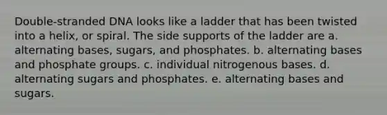 Double-stranded DNA looks like a ladder that has been twisted into a helix, or spiral. The side supports of the ladder are a. alternating bases, sugars, and phosphates. b. alternating bases and phosphate groups. c. individual nitrogenous bases. d. alternating sugars and phosphates. e. alternating bases and sugars.