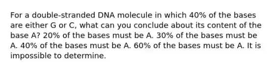 For a double-stranded DNA molecule in which 40% of the bases are either G or C, what can you conclude about its content of the base A? 20% of the bases must be A. 30% of the bases must be A. 40% of the bases must be A. 60% of the bases must be A. It is impossible to determine.