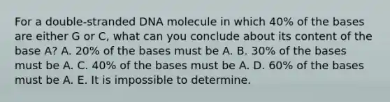 For a double-stranded DNA molecule in which 40% of the bases are either G or C, what can you conclude about its content of the base A? A. 20% of the bases must be A. B. 30% of the bases must be A. C. 40% of the bases must be A. D. 60% of the bases must be A. E. It is impossible to determine.