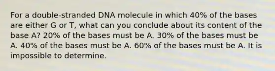 For a double-stranded DNA molecule in which 40% of the bases are either G or T, what can you conclude about its content of the base A? 20% of the bases must be A. 30% of the bases must be A. 40% of the bases must be A. 60% of the bases must be A. It is impossible to determine.