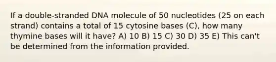 If a double-stranded DNA molecule of 50 nucleotides (25 on each strand) contains a total of 15 cytosine bases (C), how many thymine bases will it have? A) 10 B) 15 C) 30 D) 35 E) This can't be determined from the information provided.