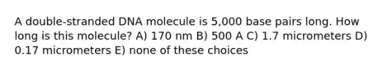 A double-stranded DNA molecule is 5,000 base pairs long. How long is this molecule? A) 170 nm B) 500 A C) 1.7 micrometers D) 0.17 micrometers E) none of these choices