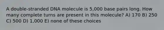 A double-stranded DNA molecule is 5,000 base pairs long. How many complete turns are present in this molecule? A) 170 B) 250 C) 500 D) 1,000 E) none of these choices