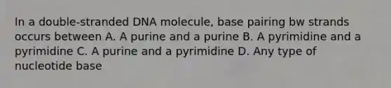 In a double-stranded DNA molecule, base pairing bw strands occurs between A. A purine and a purine B. A pyrimidine and a pyrimidine C. A purine and a pyrimidine D. Any type of nucleotide base