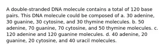 A double-stranded DNA molecule contains a total of 120 base pairs. This DNA molecule could be composed of a. 30 adenine, 30 guanine, 30 cytosine, and 30 thymine molecules. b. 50 adenine, 70 guanine, 70 cytosine, and 50 thymine molecules. c. 120 adenine and 120 guanine molecules. d. 40 adenine, 20 guanine, 20 cytosine, and 40 uracil molecules.