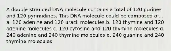 A double-stranded DNA molecule contains a total of 120 purines and 120 pyrimidines. This DNA molecule could be composed of... a. 120 adenine and 120 uracil molecules b. 120 thymine and 120 adenine molecules c. 120 cytosine and 120 thymine molecules d. 240 adenine and 240 thymine molecules e. 240 guanine and 240 thymine molecules