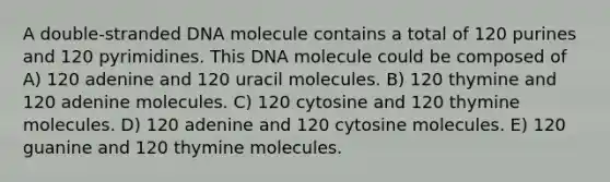 A double-stranded DNA molecule contains a total of 120 purines and 120 pyrimidines. This DNA molecule could be composed of A) 120 adenine and 120 uracil molecules. B) 120 thymine and 120 adenine molecules. C) 120 cytosine and 120 thymine molecules. D) 120 adenine and 120 cytosine molecules. E) 120 guanine and 120 thymine molecules.