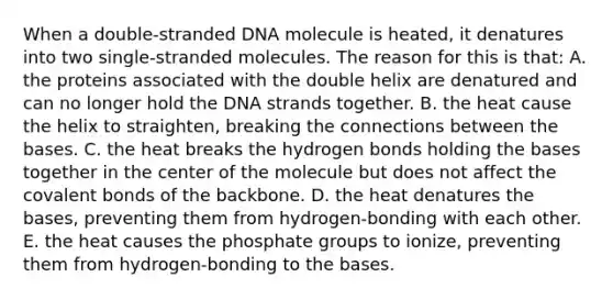 When a double-stranded DNA molecule is heated, it denatures into two single-stranded molecules. The reason for this is that: A. the proteins associated with the double helix are denatured and can no longer hold the DNA strands together. B. the heat cause the helix to straighten, breaking the connections between the bases. C. the heat breaks the hydrogen bonds holding the bases together in the center of the molecule but does not affect the covalent bonds of the backbone. D. the heat denatures the bases, preventing them from hydrogen-bonding with each other. E. the heat causes the phosphate groups to ionize, preventing them from hydrogen-bonding to the bases.