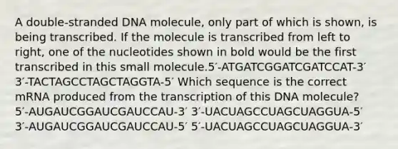 A double-stranded DNA molecule, only part of which is shown, is being transcribed. If the molecule is transcribed from left to right, one of the nucleotides shown in bold would be the first transcribed in this small molecule.5′-ATGATCGGATCGATCCAT-3′ 3′-TACTAGCCTAGCTAGGTA-5′ Which sequence is the correct mRNA produced from the transcription of this DNA molecule? 5′‑AUGAUCGGAUCGAUCCAU‑3′ 3′‑UACUAGCCUAGCUAGGUA‑5′ 3′‑AUGAUCGGAUCGAUCCAU‑5′ 5′‑UACUAGCCUAGCUAGGUA‑3′