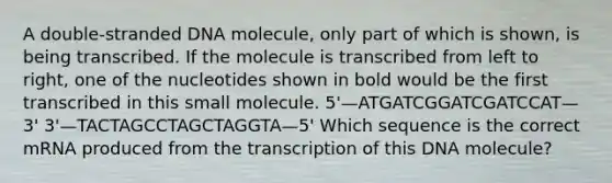 A double-stranded DNA molecule, only part of which is shown, is being transcribed. If the molecule is transcribed from left to right, one of the nucleotides shown in bold would be the first transcribed in this small molecule. 5'—ATGATCGGATCGATCCAT—3' 3'—TACTAGCCTAGCTAGGTA—5' Which sequence is the correct mRNA produced from the transcription of this DNA molecule?