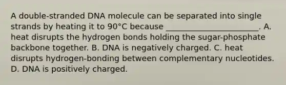 A double-stranded DNA molecule can be separated into single strands by heating it to 90°C because _______________________. A. heat disrupts the hydrogen bonds holding the sugar-phosphate backbone together. B. DNA is negatively charged. C. heat disrupts hydrogen-bonding between complementary nucleotides. D. DNA is positively charged.