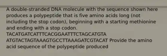 A double-stranded DNA molecule with the sequence shown here produces a polypeptide that is five amino acids long (not including the stop codon), beginning with a starting methionine and ending with a stop codon. TACATGATCATTTCACGGAATTTCTAGCATGTA ATGTACTAGTAAAGTGCCTTAAAGATCGTACAT Provide the amino acid sequence of the polypeptide produced