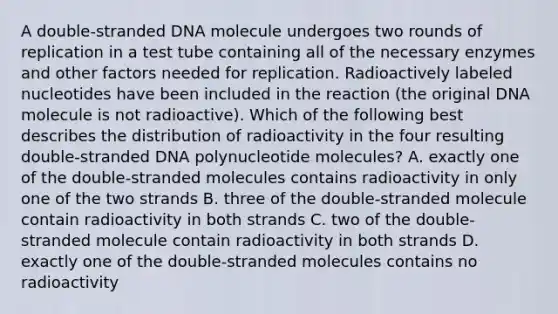 A double-stranded DNA molecule undergoes two rounds of replication in a test tube containing all of the necessary enzymes and other factors needed for replication. Radioactively labeled nucleotides have been included in the reaction (the original DNA molecule is not radioactive). Which of the following best describes the distribution of radioactivity in the four resulting double-stranded DNA polynucleotide molecules? A. exactly one of the double-stranded molecules contains radioactivity in only one of the two strands B. three of the double-stranded molecule contain radioactivity in both strands C. two of the double-stranded molecule contain radioactivity in both strands D. exactly one of the double-stranded molecules contains no radioactivity