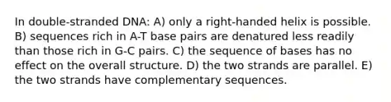 In double-stranded DNA: A) only a right-handed helix is possible. B) sequences rich in A-T base pairs are denatured less readily than those rich in G-C pairs. C) the sequence of bases has no effect on the overall structure. D) the two strands are parallel. E) the two strands have complementary sequences.